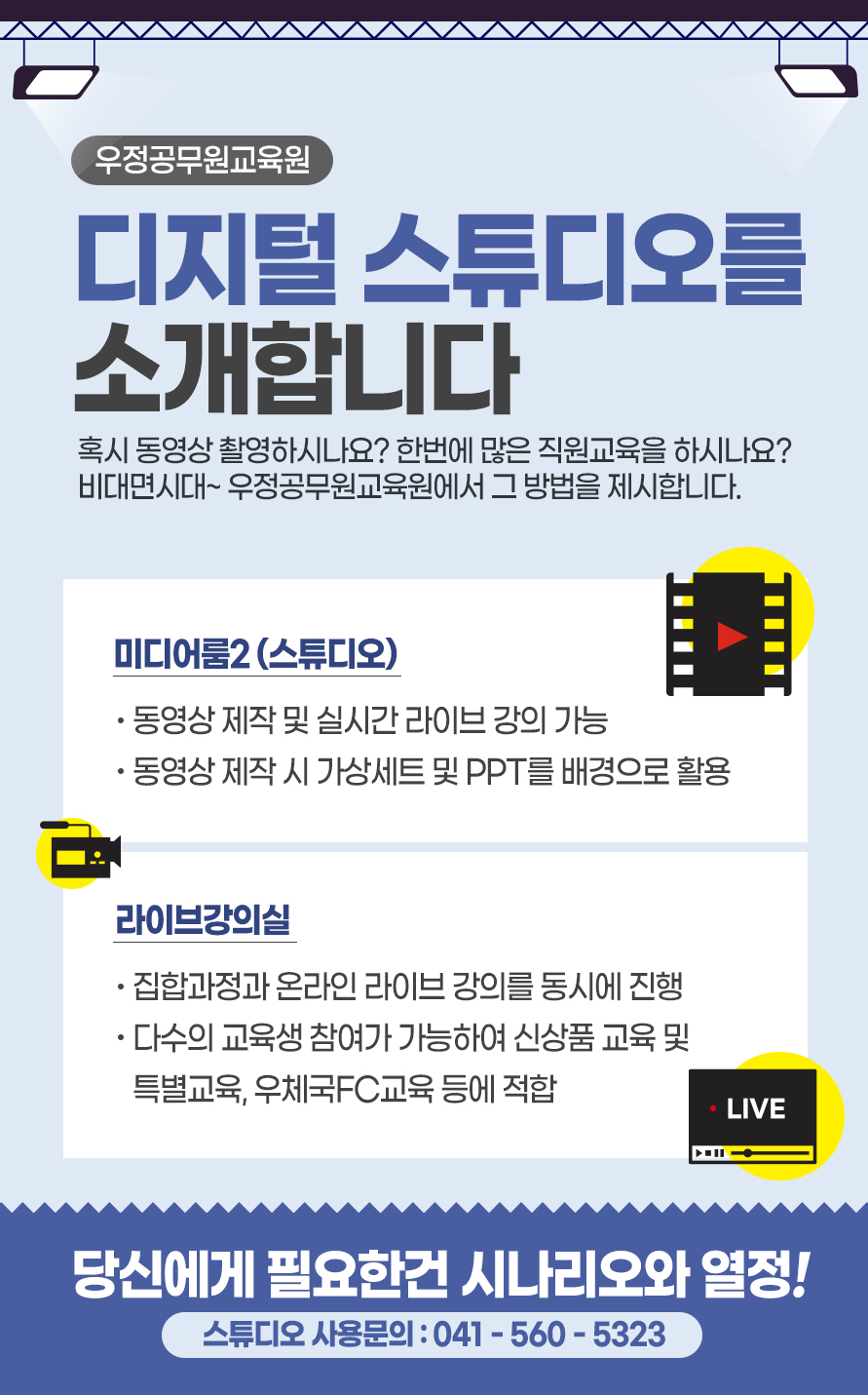 디지털 스튜디오를 소개합니다 혹시 동영상 촬영하시나요? 한번에 많은 직원교육을 하시나요? 비대면시대~ 우정공무원교육원에서 그 방법을 제시합니다. 미디어룸2 (스튜디오) · 동영상 제작 및 실시간 라이브 강의 기능 · 동영상 제작 시 가상세트 및 PPT를 배경으로 활용 라이브강의실 ·집합과정과 온라인 라이브 강의를 동시에 진행 ·다수의 교육생 참여가 가능하여 신상품 교육 및 특별교육, 우체국FC교육 등에 적합 당신에게 필요한건 시나리오와 열정! 스튜디오 사용문의 : 041-560-5323