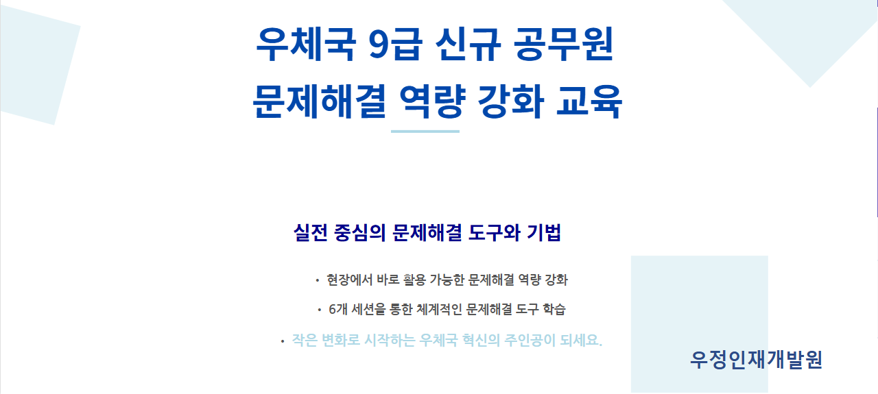 우체국 9급 신규 공무원 
문제해결 역량 강화 교육
실전 중심의 문제해결 도구와 기법
• 현장에서 바로 활용 가능한 문제해결 역량 강화

• 6개 세션을 통한 체계적인 문제해결 도구 학습

• 작은 변화로 시작하는 우체국 혁신의 주인공이 되세요.

 우정인재개발원
