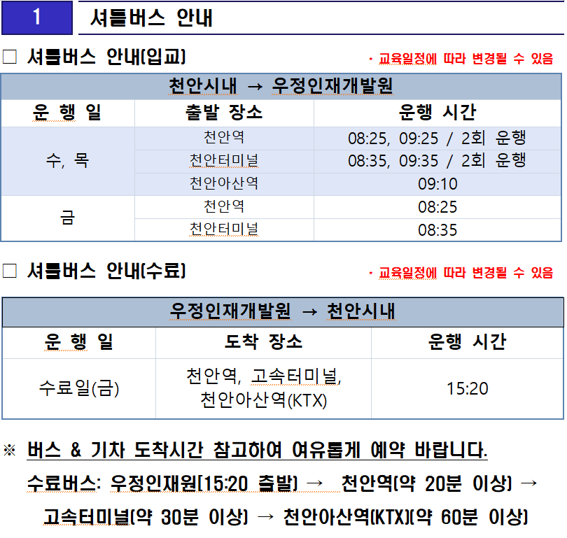 셔틀버스 안내
셔틀버스 안내(입교)                     * 교육일정에 따라 변경될 수 있음

천안시내 → 우정인재개발원
운 행 일
출발 장소
운행 시간
수, 목
천안역
08:25, 09:25 / 2회 운행
천안터미널
08:35, 09:35 / 2회 운행
천안아산역
09:10
금
천안역
08:25
천안터미널
08:35
셔틀버스 안내(수료)                     * 교육일정에 따라 변경될 수 있음
우정인재개발원 → 천안시내
운 행 일
도착 장소
운행 시간
수료일(금)
천안역, 고속터미널, 천안아산역(KTX)
15:20
※ 버스 & 기차 도착시간 참고하여 여유롭게 예약 바랍니다.
   수료버스: 우정인재원[15:20 출발) →  천안역(약 20분 이상) → 고속터미널(약 30분 이상) → 천안아산역(KTX)(약 60분 이상)

