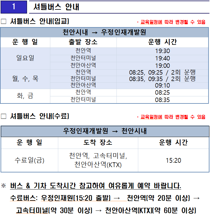 셔틀버스 안내(입교)                     * 교육일정에 따라 변경될 수 있음

천안시내 → 우정인재개발원
운 행 일
출발 장소
운행 시간
일요일
천안역
19:30
천안터미널
19:40
천안아산역
19:00
월, 수, 목
천안역
08:25, 09:25 / 2회 운행
천안터미널
08:35, 09:35 / 2회 운행
천안아산역
09:10
화, 금
천안역
08:25
천안터미널
08:35
 셔틀버스 안내(수료)                     * 교육일정에 따라 변경될 수 있음

우정인재개발원 → 천안시내
운 행 일
도착 장소
운행 시간
수료일(금)
천안역, 고속터미널, 천안아산역(KTX)
15:20
※ 버스 & 기차 도착시간 참고하여 여유롭게 예약 바랍니다.
   수료버스: 우정인재원[15:20 출발) →  천안역(약 20분 이상) → 고속터미널(약 30분 이상) → 천안아산역(KTX)(약 60분 이상)



