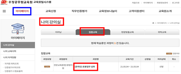 우정인재개발원 교육포털시스템 처음으로 마이페이지 회원정보관리 로그아웃 마이페이지 교육신청 직무인증평가 교육정보나눔터 고객지원센터 우정인재원소개 마이페이지 나의 강의실 나의 교육이력 나의 자격현황 자격증 취득조회 인증평가이력조회 인증평가 수험표 출력 나의 강의실 이러닝 집합교육 현장맞춤교육 위탁교육 현재 학습중인 과정이 1건 있습니다. 집합교육 과정유형 과정분야 과정명 교육기간 신청일 처리상태 집합 전문교육훈련/경영지원 (온라인)호봉업무 심화 21.05.04~21.05.04 선발