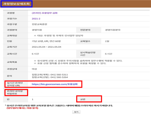 과정정보상세조회 과정명 (온라인)호봉업무 심화 과정기수 2021-2 과정구분 전문교육훈련 과정분야 경영지원 전문분야 경영지원분야 교육대상 대상:우정청 및 우체국 인사업무 담당자 인원 기당10명, 6회, 연간 60명 교육일수 1일 교육기간 2021.05.04~2021.05.04 교육시간 6시간 상시학습인정시간 6시간 교육목표 유사경력 산정시 요령과 주의사항을 습득하여 업무수행에 적용할 수 있다. 호방 산정 절차를 준수하여 정확하게 호봉을 확정할 수 있다. 과정상태 마감 문의 집합교육(계획):041)560-5311 집합교육(선발):041)560-5264 실시간 온라인 강의장 url https://biz.gooroomee.com/호봉심화 온라인 강의장 비밀번호 반 1 교번 *실시간 온라인교육을 위한 교육포털 접속은 크롬(또는 네이버 웨일) 브라우저로 하시기 바랍니다.(업무용PC에서는 이용불가)
