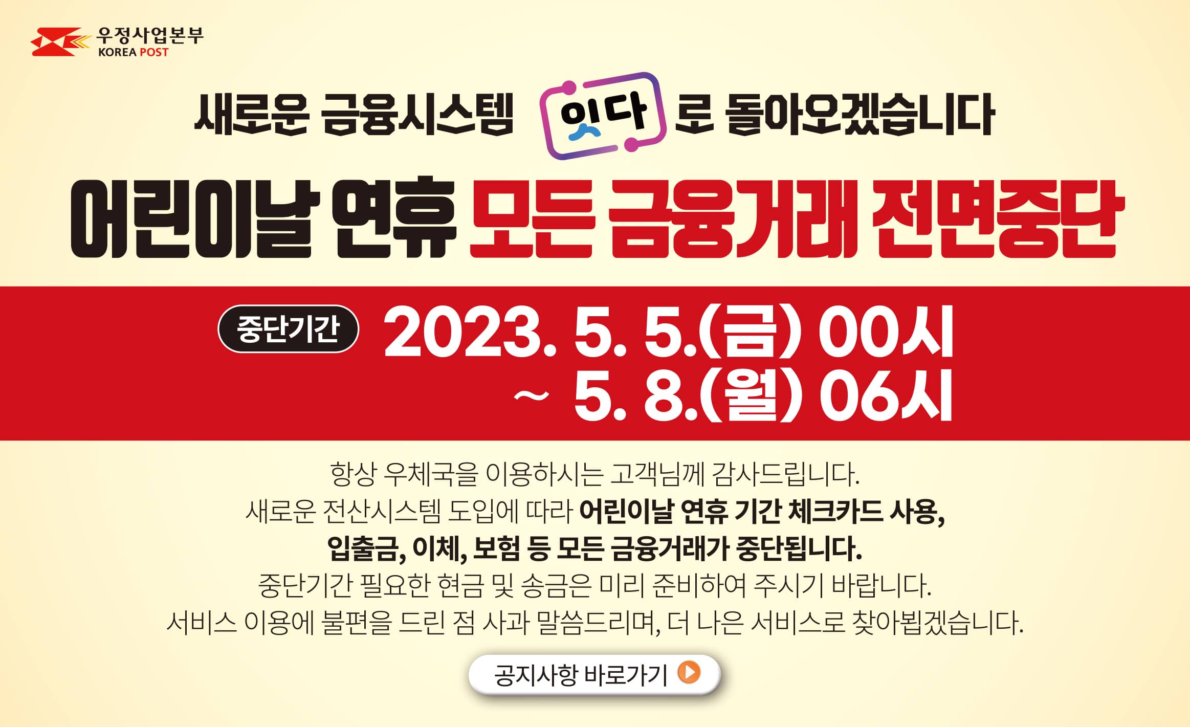 우정사업본부(KOREA POST)
새로운 금융시스템 "잇다"로 돌아오겠습니다
어린이날 연휴 모든 금융거래 전면중단
중단기간: 2023.5.5.(금) 00시 ~ 5.8.(월) 06시
항상 우체국을 이용하시는 고객님께 감사드립니다.
새로운 전산시스템 도입에 따라 어린이날 연휴 기간 체크카드 사용, 입출금, 이체, 보험 등 모든 금융거래가 중단됩니다.
중단기간 필요한 현금 및 송금은 미리 준비하여 주시기 바랍니다.
서비스 이용에 불편을 드린 점 사과 말씀드리며, 더 나은 서비스로 찾아뵙겠습니다.
클릭시 해당 공지사항 게시물이 새창에 표시됩니다.