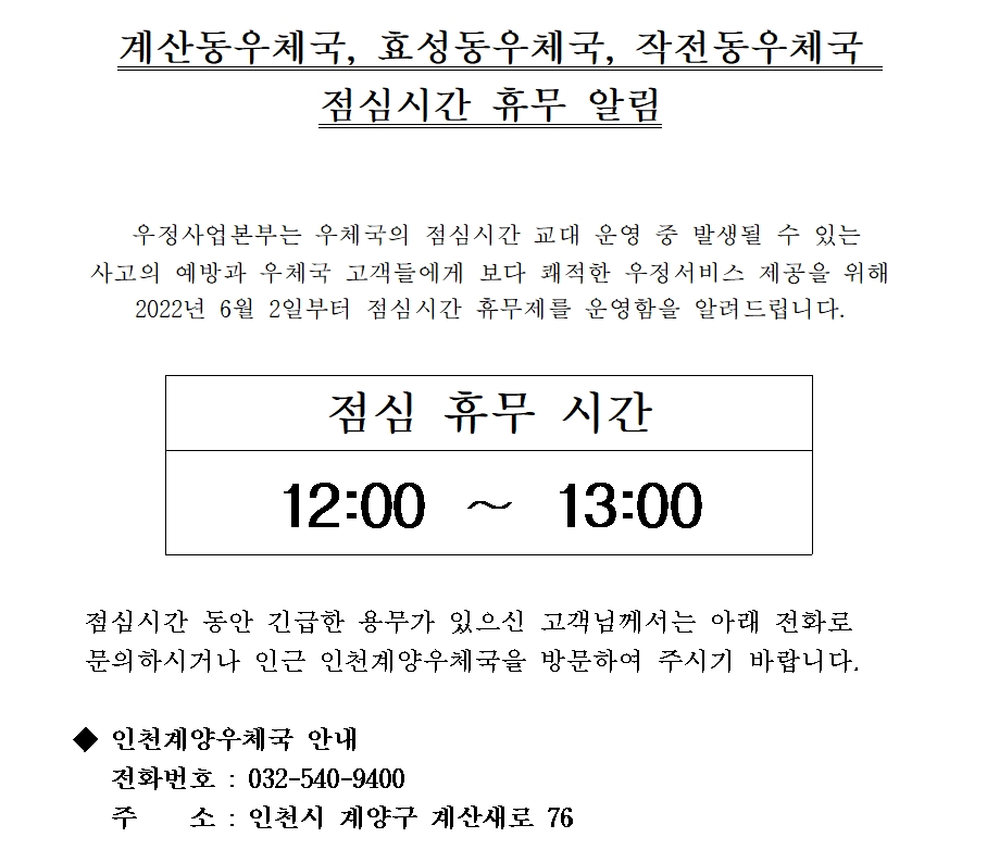 계산동우체국, 효성동우체국, 작전동우체국 점심시간 휴무 알림
우정사업본부는 우체국의 점심시간 교대 운영 중 발생될 수 있는 사고의 예방과 우체국 고객들에게 보다 쾌적한 우정서비스 제공을 위해 2022년 6월 2일부터 점심시간 휴무제를 운영함을 알려드립니다.
점심휴무시간 12:00~13:00
점심시간 동안 긴급한 용무가 있으신 고객님께서는 아래 전화로 문의하시거나 인근 인천계양우체국을 방문하여 주시기 바랍니다.
인천계양우체국 안내
전화 032-540-9400
주소 인천시 계양구 계산새로 76