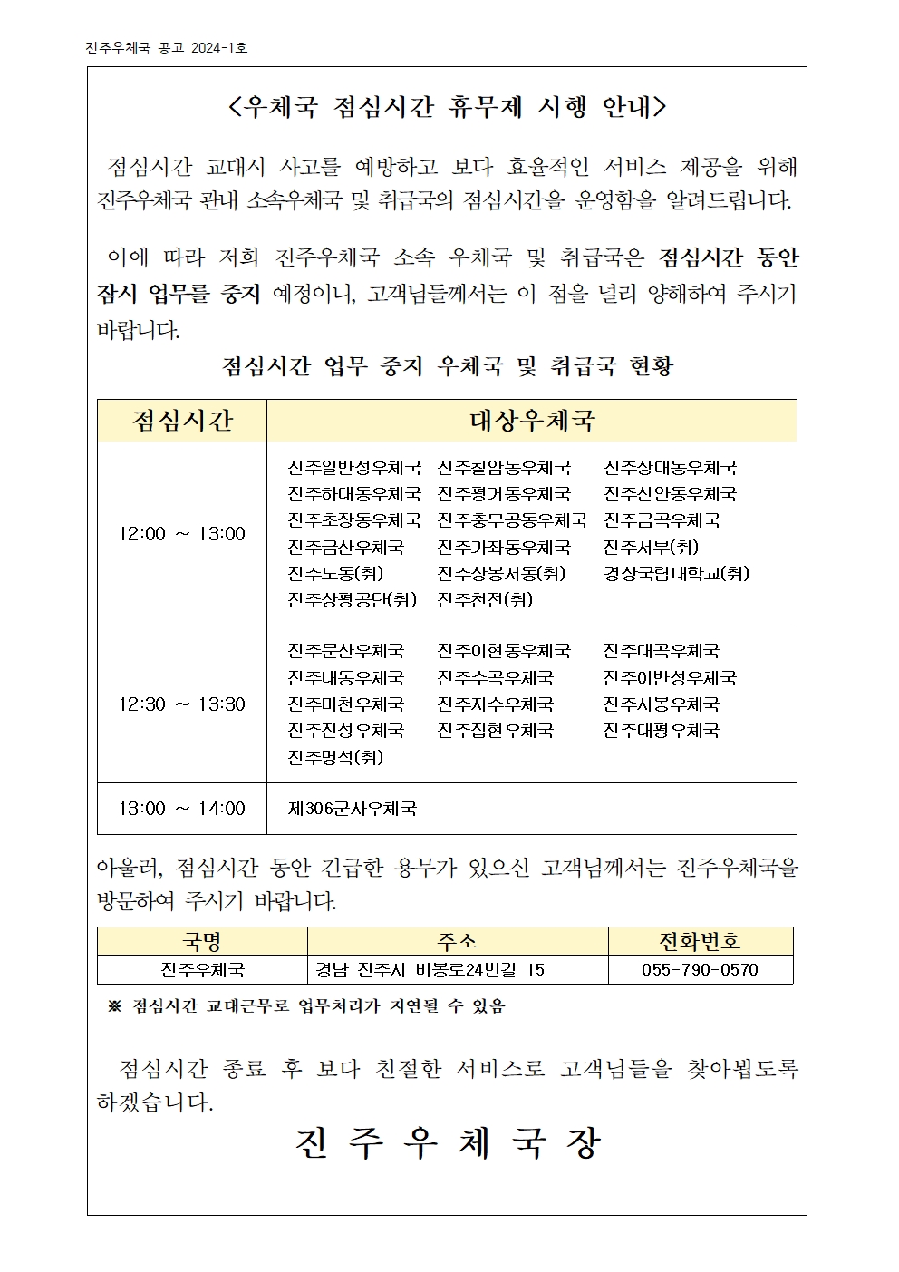 <우체국 점심시간 휴무제 시행 안내>

 점심시간 교대시 사고를 예방하고 보다 효율적인 서비스 제공을 위해  진주우체국 관내 소속우체국 및 취급국의 점심시간을 운영함을 알려드립니다.

 이에 따라 저희 진주우체국 소속 우체국 및 취급국은 점심시간 동안 잠시 업무를 중지 예정이니, 고객님들께서는 이 점을 널리 양해하여 주시기 바랍니다. 
점심시간 업무 중지 우체국 및 취급국 현황

점심시간
대상우체국
12:00 ~ 13:00
진주일반성우체국  진주칠암동우체국    진주상대동우체국
진주하대동우체국  진주평거동우체국    진주신안동우체국
진주초장동우체국  진주충무공동우체국  진주금곡우체국
진주금산우체국    진주가좌동우체국    진주서부(취)          진주도동(취)       진주상봉서동(취)     경상국립대학교(취)
진주상평공단(취)   진주천전(취)
12:30 ~ 13:30
진주문산우체국    진주이현동우체국    진주대곡우체국
진주내동우체국    진주수곡우체국      진주이반성우체국
진주미천우체국    진주지수우체국      진주사봉우체국
진주진성우체국    진주집현우체국      진주대평우체국
진주명석(취) 
13:00 ~ 14:00 
제306군사우체국


아울러, 점심시간 동안 긴급한 용무가 있으신 고객님께서는 진주우체국을 방문하여 주시기 바랍니다.

국명
주소
전화번호
진주우체국
경남 진주시 비봉로24번길 15
055-790-0570

 ※ 점심시간 교대근무로 업무처리가 지연될 수 있음
                      
  점심시간 종료 후 보다 친절한 서비스로 고객님들을 찾아뵙도록 하겠습니다. 
진 주 우 체 국 장