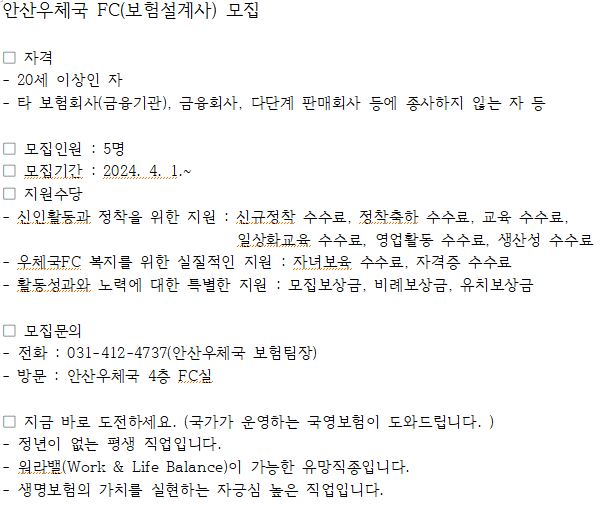 안산우체국 FC(보험설계사) 모집

ㅁ 자격
 - 20세 이상인 자
 - 타 보험회사(금융기관), 금융회사, 다단계 판매회사 등에 종사하지 않는 자 등

ㅁ 모집인원 : 5명
ㅁ 모집기간 : 2024.4.1.~
ㅁ 지원수당
 - 신인활동과 정착을 위한 지원 : 신규정착 수수료, 정착축하 수수료, 교육 수수료, 일상화교육 수수료, 영업활동 수수료, 생산성 수수료
 - 우체국FC 복지를 위한 실질적인 지원 : 자녀보육 수수료, 자격증 수수료
 - 활동성과와 노력에 대한 특별한 지원 : 모집보상금, 비례보상금, 유치포상금

ㅁ 모집문의
 - 전화 : 031-412-4737(안산우체국 보험팀장)
 - 방문 : 안산우체국 4층 FC실

ㅁ 지금 바로 도전하세요.(국가가 운영하는 국영보험이 도와드립니다.)
 - 정년이 없는 평생 직업입니다.
 - 워라밸(Work & Balance)이 가능한 유망직종입니다.
 - 생명보험의 가치를 실현하는 자긍심 높은 직업입니다.