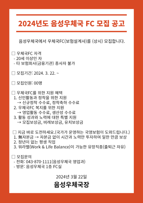 2024년도 음성우체국 FC 모집 공고

음성우체국에서 우체국FC(보험설계사)를 (상시) 모집합니다.

□ 우체국FC 자격
  - 20세 이상인 자
  - 타 보험회사(금융기관) 종사자 불가

□  모집기간: 2024. 3. 22. ~

□ 우체국FC를 위한 지원 혜택
  1. 신인활동과 정착을 위한 지원
    &rarr; 신규정착 수수료, 정착축하 수수료
  2. 우체국FC 복지를 위한 지원
    &rarr; 영업활동 수수료, 생산성 수수료
  3. 활동 성과와 노력에 대한 특별 지원
     &rarr; 모집보상금, 비례보상금, 유치보상금

 □ 지금 바로 도전하세요.(국가가 운영하는 국영보험이 도와드립니다.)
  1. 無자본금 &rarr; 자본금 없이 시간과 노력만투자하여 일한 만큼 보상
  2. 정년이 없는 평생 직업
  3. 워라밸(Work & Life Balance)이 가능한 유망직종(출퇴근 자유)

□ 모집문의
  - 전화: 043-870-1111(음성우체국 영업과)
  - 방문: 음성우체국 1층 FC실

2024년 3월 22일
음성우체국장