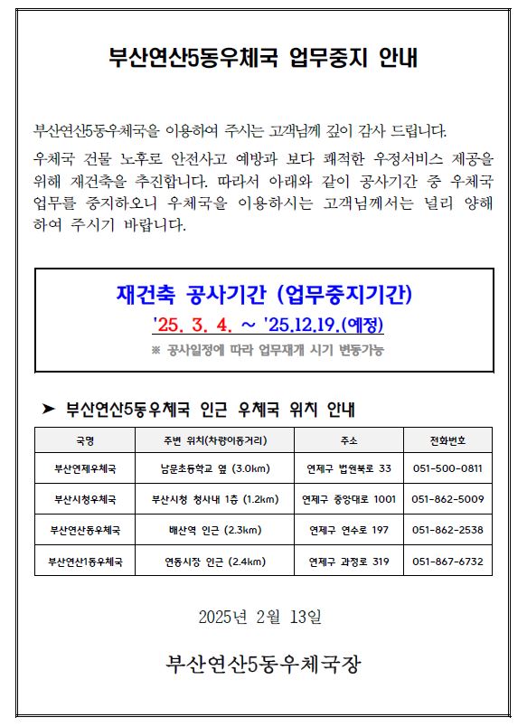 부산연산5동우체국 업무중지 안내
부산연산5동우체국을 이용하여 주시는 고객님께 깊이 감사 드립니다.
우체국 건물 노후로 안전사고 예방과 보다 쾌적한 우정서비스 제공을
위해 재건축을 추진합니다. 따라서 아래와 같이 공사기간 중 우체국
업무를 중지하오니 우체국을 이용하시는 고객님께서는 널리 양해
하여 주시기 바랍니다.
재건축 공사기간 (업무중지기간)
'25. 3. 4. &sim; '25.12.19.(예정)
※ 공사일정에 따라 업무재개 시기 변동가능
➤ 부산연산5동우체국 인근 우체국 위치 안내
국명 주변 위치(차량이동거리) 주소 전화번호
부산연제우체국 남문초등학교 옆 (3.0km) 연제구 법원북로 33 051-500-0811
부산시청우체국 부산시청 청사내 1층 (1.2km) 연제구 중앙대로 1001 051-862-5009
부산연산동우체국 배산역 인근 (2.3km) 연제구 연수로 197 051-862-2538
부산연산1동우체국 연동시장 인근 (2.4km) 연제구 과정로 319 051-867-6732
2025년 2월 13일
부산연산5동우체국장
