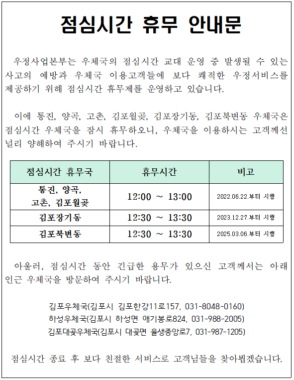 점심시간 휴무 안내문

우정사업본부는 우체국의 점심시간 교대 운영 중 발생될 수 있는 사고의 예방과 우체국 이용고객들에 보다 쾌적한 우정서비스를 제공하기 위해 점심시간 휴무제를 운영하고 있습니다. 이에 통진, 양곡, 고촌, 김포월곶, 김포장기동, 김포북변동 우체국은 점심시간 우체국을 잠시 휴무하오니, 우체국을 이용하시는 고객께선 널리 양해하여 주시기 바랍니다.

점심시간 휴무국: 통진, 양곡, 고촌, 김포월곶 / 김포장기동 / 김폽북변동
휴무시간: 12:00~13:00 / 12:30~13:30 / 12:30~13:30 
비고: 2022.06.22.부터 시행 / 2023.12.27.부터 시행 / 2025.03.06.부터 시행

아울러, 점심시간 동안 긴급한 용무가 있으신 고객께서는 아래 인근 우체국을 방문하여 주시기 바랍니다.
김포우체국(김포시 김포한강11로157, 031-8048-0160)
하성우체국(김포시 하성면 애기봉로824, 031-988-2005)
김포대곶우체국(김포시 대곶면 율생중앙로7, 031-987-1205)

점심시간 종료 후 보다 친절한 서비스로 고객님들을 찾아뵙겠습니다.