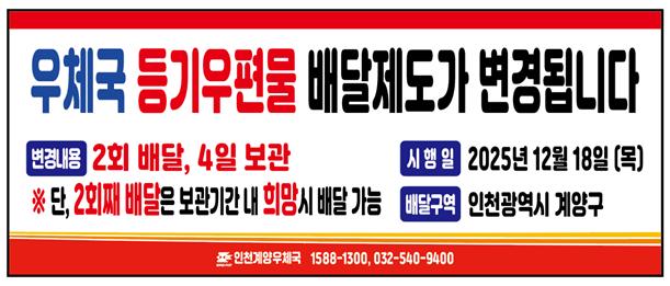 우체국 등기우편물 배달제도가 변경됩니다.
변경내용 2회 배달, 4일 보관
*단 2회째 배달은 보관기간 내 희망시 배달가능

시행일 2025년 12월 18일(목)
배달구역 인천광역시 계양구

인천계양우체국 1588-1300, 032-540-9400