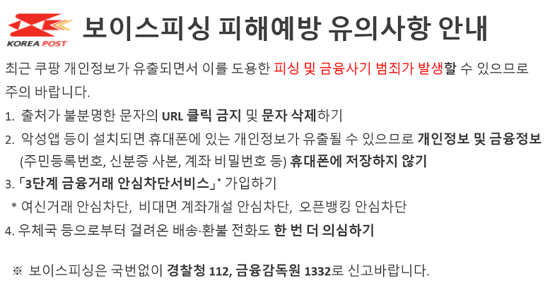보이스피싱 피해예방 유의사항 안내

최근 쿠팡 개인정보가 유출되면서 이를 도용한 피싱 및 금융사기 범죄가 발생할 수 있으므로 
주의 바랍니다. 
1.  출처가 불분명한 문자의 URL 클릭 금지 및 문자 삭제하기
2.  악성앱 등이 설치되면 휴대폰에 있는 개인정보가 유출될 수 있으므로 개인정보 및 금융정보
     (주민등록번호, 신분증 사본, 계좌 비밀번호 등) 휴대폰에 저장하지 않기
3. 「3단계 금융거래 안심차단서비스」* 가입하기
  * 여신거래 안심차단,  비대면 계좌개설 안심차단,  오픈뱅킹 안심차단
4. 우체국 등으로부터 걸려온 배송&middot;환불 전화도 한 번 더 의심하기

  ※ 보이스피싱은 국번없이 경찰청 112, 금융감독원 1332로 신고바랍니다.
