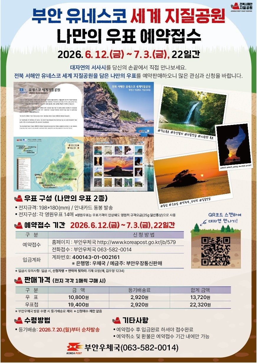 제목 : 부안 유네스코 세계 지질공원 나만의 우표 예약접수
기간 : 2026.6.12.(금)~7.3.(금), 22일간

대자연의 서사시를 당신의 손끝에서 직접 만나보세요.
전북 서해안 유네스코 세계 지질공원을 담은 나만의 우표를 예약판매하오니 많은 관심과 신청을 바랍니다.

우표구성(나만의 우표 2종)
- 전지규격: 198*180(mm) / 안내카드 동봉 발송
- 전지구성: 각 영원우표 14매 *영원우표는 우표가격이 인상돼도 영원히 규격요금(25g 일반통상)으로 사용

예약접수 기간 2026.6.12.(금) ~ 7.3.(금), 22일간
- 예약접수: 홈페이지(부안우체국 http://www.koreapost.go.kr/jb/579)
                  전화접수(부안우체국 063-582-0014)
- 입금계좌 : 계좌번호(400143-01-002161 / 은행명: 우체국 / 예금주: 부안우장통신판매)
   * 입금시 유의사항 : 입금시, 신청자명+연락처 뒷자리 기재 요망(예, 김우정 1234)

판매가격(전지 각각 1매씩 구매 시)
- 우    표: 금액(10,800원), 등기배송료(2,920원), 합계 금액(13,720원)
- 우표첩 : 금액(19,400원), 등기배송료(2,920원), 합계 금액(22,320원)
   * 부안우체국 방문 수령 시 등기배송료 제외 / 신청매수 제한 없음

수령방법
- 등기배송: 2026.7.20.(월)부터 순차 방솔

기타사항
- 예약접수 후 입금완료 하셔야 접수완료
- 예약취소 및 환불은 예약접수 기간 내에만 가능

부안우체국(063-582-0014)