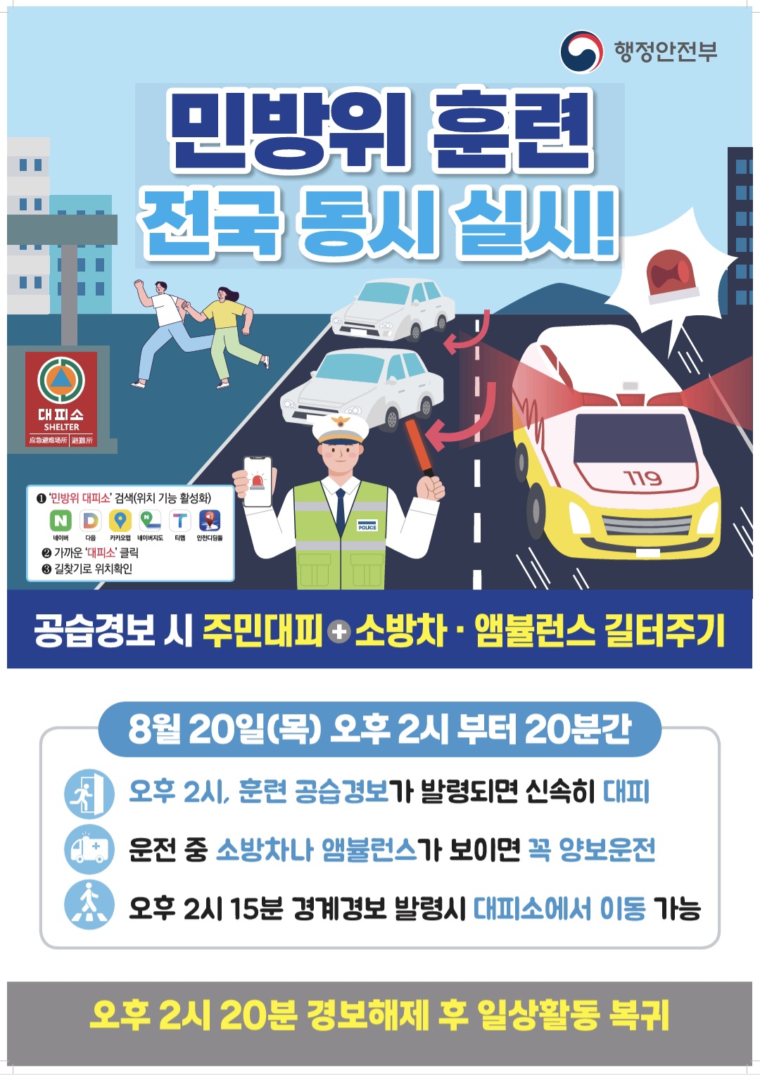 민방위 훈련 전국 동시 실시!

행정안전부

대피소

1 '민방위 대피소' 검색(위치 기능 활성화) 네이버 다음 카카오맵 네이버지도 티맵 안전디딤돌
2 가까운 '대피소' 클릭
3 길찾기로 위치확인

공습경보 시 주민대피+소방차+앰뷸런스 길터주기

8월 20일(목) 오후 2시 부터 20분간

오후 2시, 훈련 공습경보가 발령되면 신속히 대피

운전 중 소방차나 앰뷸런스가 보이면 꼭 양보운전

오후 2시 15분 경계경보 발령시 대피소에서 이동 가능

오후 2시 20분 경보해제 후 일상활동 복귀


