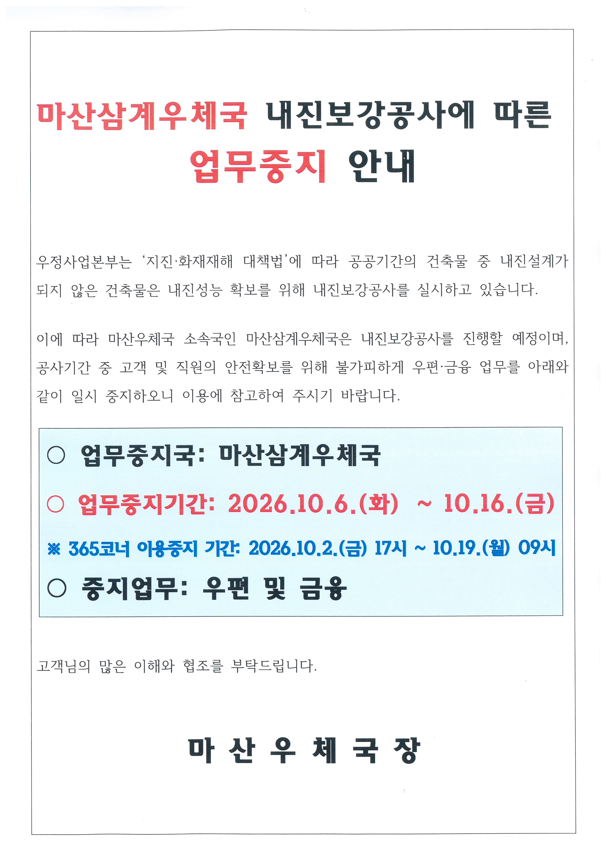 마산삼계우체국 내진보강공사에 따른 업무중지 안내

우정사업본부는 '지진. 화재재해 대책법'에 따라 공공기관의 건축물 중 내진설계가 되지 않은 건축물은 내진성능 확보를 위해 내진보강공사를 실시하고 있습니다.
이에 따라, 마산우체국 소속국인 마산삼계우체국은 내진보강공사를 진행할 예정이며, 공사시간 중 고객 및 직원의 안전확보를 위해 불가피하게 우편,금융업무를
아래와 같이 일시 중지하오니 이용에 참고하여 주시기 바랍니다.
O 업무중지국: 마산삼계우체국
O 업무중지기간: 2026.10.6.(화) ~ 10.16.(금)
* 365코너 이용중지 기간: 2026.10.2.(금), 17시 ~ 10.19(월) 09시
O 중지업무: 우편 및 금융

고객님의 많은 이해와 협조를 부탁드립니다.

마산우체국장